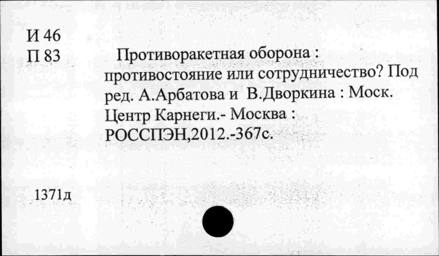 ﻿И 46
П 83
Противоракетная оборона: противостояние или сотрудничество? Под ред. А.Арбатова и В.Дворкина : Моск. Центр Карнеги.- Москва : РОССПЭН,2012.-367с.
1371д